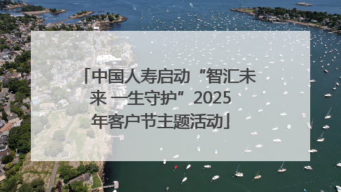 中国人寿启动“智汇未来 一生守护”2025年客户节主题活动