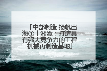 中部制造 扬帆出海①丨湘潭：打造具有强大竞争力的工程机械再制造基地