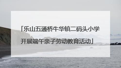 乐山五通桥牛华镇二码头小学开展端午亲子劳动教育活动