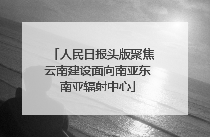 人民日报头版聚焦云南建设面向南亚东南亚辐射中心