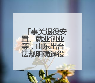 事关退役安置、就业创业等，山东出台法规明确退役军人服务保障工作