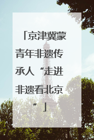 京津冀蒙青年非遗传承人“走进非遗看北京”