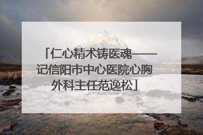 仁心精术铸医魂——记信阳市中心医院心胸外科主任范逸松