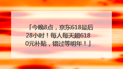 今晚8点，京东618最后28小时！每人每天超6180元补贴，错过等明年！