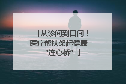 从诊间到田间！医疗帮扶架起健康“连心桥”