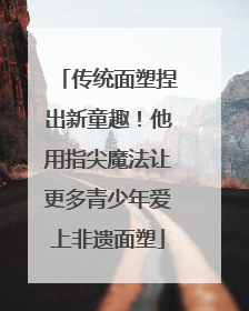 传统面塑捏出新童趣！他用指尖魔法让更多青少年爱上非遗面塑