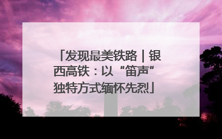 发现最美铁路｜银西高铁：以“笛声”独特方式缅怀先烈