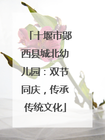 十堰市郧西县城北幼儿园：双节同庆，传承传统文化
