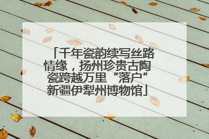 千年瓷韵续写丝路情缘，扬州珍贵古陶瓷跨越万里“落户”新疆伊犁州博物馆