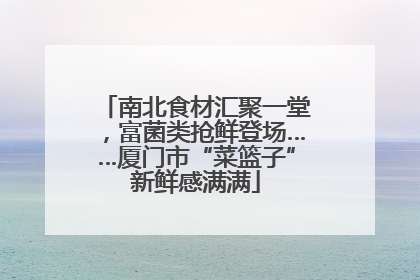 南北食材汇聚一堂，富菌类抢鲜登场……厦门市“菜篮子”新鲜感满满