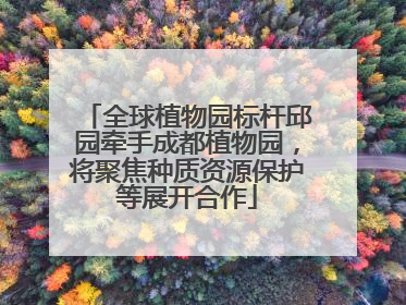 全球植物园标杆邱园牵手成都植物园，将聚焦种质资源保护等展开合作