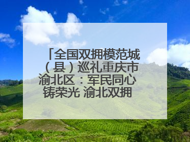 全国双拥模范城（县）巡礼重庆市渝北区：军民同心铸荣光 渝北双拥谱新篇