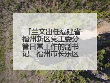 兰文出任福建省福州新区党工委分管日常工作的副书记、福州市长乐区委书记