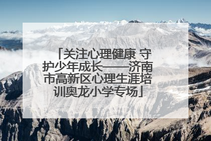 关注心理健康 守护少年成长——济南市高新区心理生涯培训奥龙小学专场