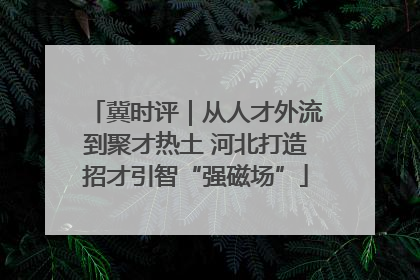 冀时评｜从人才外流到聚才热土 河北打造招才引智“强磁场”
