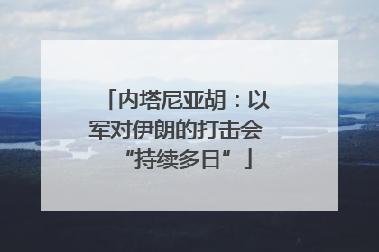 内塔尼亚胡：以军对伊朗的打击会“持续多日”