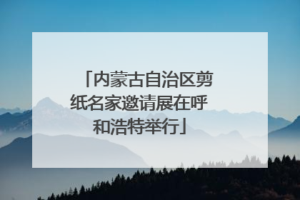 内蒙古自治区剪纸名家邀请展在呼和浩特举行