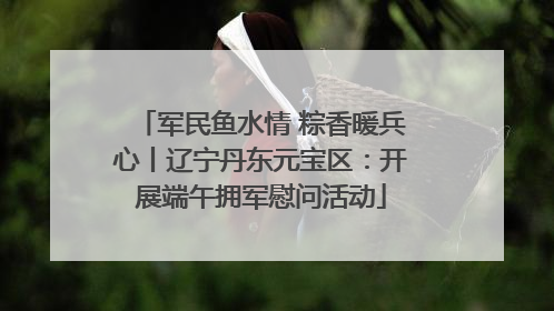 军民鱼水情 粽香暖兵心丨辽宁丹东元宝区：开展端午拥军慰问活动