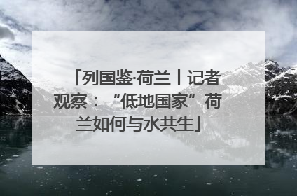 列国鉴·荷兰丨记者观察：“低地国家”荷兰如何与水共生