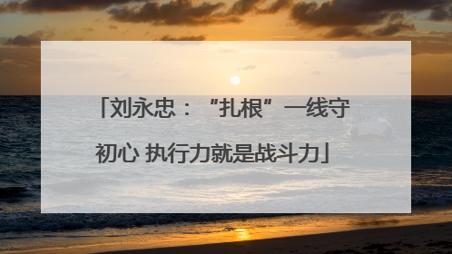 刘永忠：“扎根”一线守初心 执行力就是战斗力