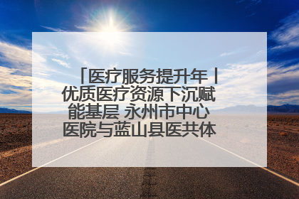 医疗服务提升年丨优质医疗资源下沉赋能基层 永州市中心医院与蓝山县医共体总院共筑健康屏障