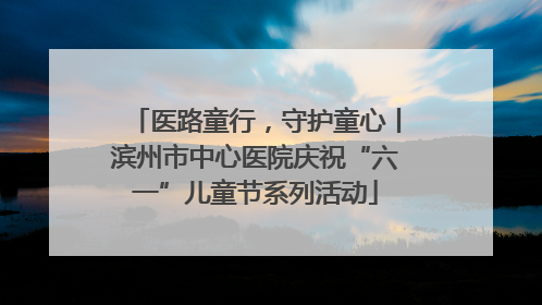 医路童行，守护童心丨滨州市中心医院庆祝“六一”儿童节系列活动