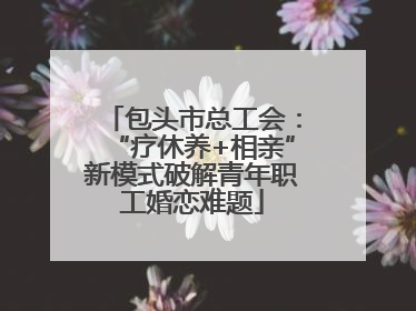 包头市总工会：“疗休养+相亲”新模式破解青年职工婚恋难题