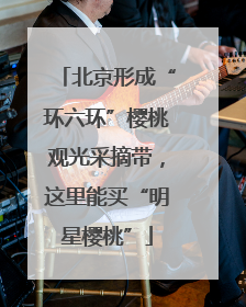 北京形成“环六环”樱桃观光采摘带，这里能买“明星樱桃”