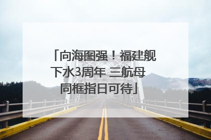 向海图强！福建舰下水3周年 三航母同框指日可待