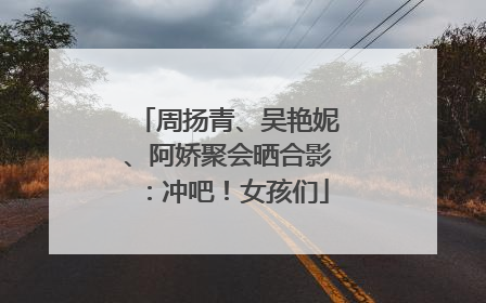 周扬青、吴艳妮、阿娇聚会晒合影：冲吧！女孩们