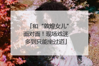 和“敦煌女儿”面对面！现场戏迷多到只能坐过道