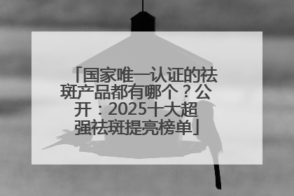 国家唯一认证的祛斑产品都有哪个？公开：2025十大超强祛斑提亮榜单
