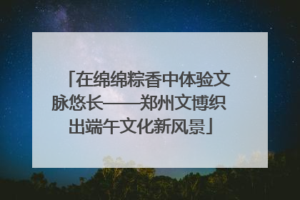 在绵绵粽香中体验文脉悠长——郑州文博织出端午文化新风景