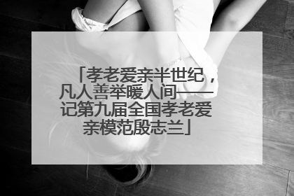 孝老爱亲半世纪，凡人善举暖人间——记第九届全国孝老爱亲模范殷志兰