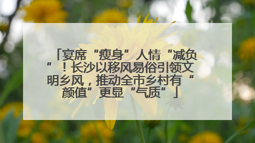宴席“瘦身”人情“减负”！长沙以移风易俗引领文明乡风，推动全市乡村有“颜值”更显“气质”