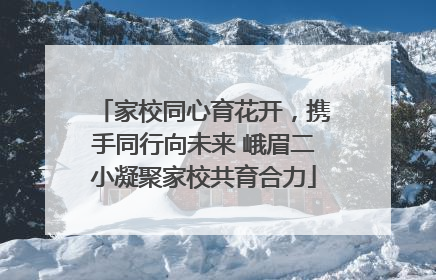 家校同心育花开，携手同行向未来 峨眉二小凝聚家校共育合力