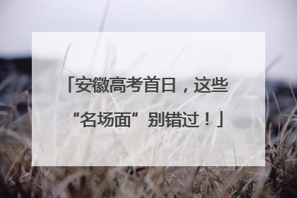 安徽高考首日，这些“名场面”别错过！