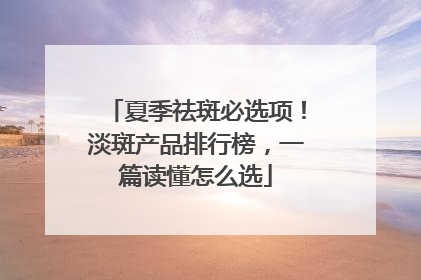 夏季祛斑必选项！淡斑产品排行榜，一篇读懂怎么选
