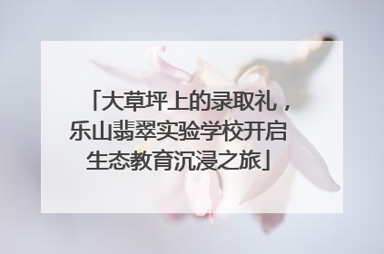 大草坪上的录取礼，乐山翡翠实验学校开启生态教育沉浸之旅