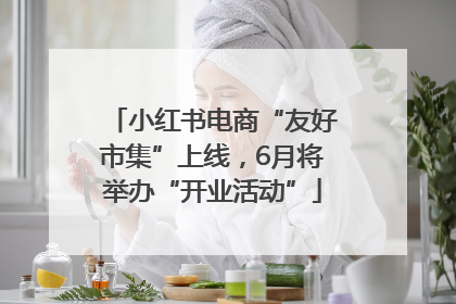 小红书电商“友好市集”上线，6月将举办“开业活动”