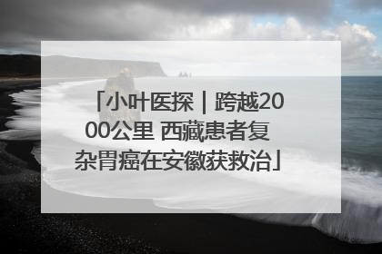 小叶医探｜跨越2000公里 西藏患者复杂胃癌在安徽获救治