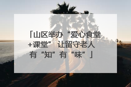 山区举办“爱心食堂+课堂” 让留守老人有“知”有“味”