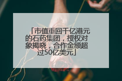 市值重回千亿港元的石药集团，授权对象揭晓，合作金额超过50亿美元