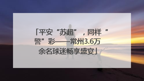 平安“苏超”，同样“警”彩——常州3.6万余名球迷畅享盛宴