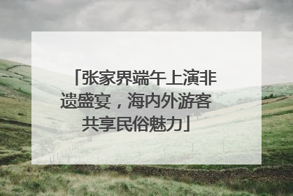 张家界端午上演非遗盛宴，海内外游客共享民俗魅力