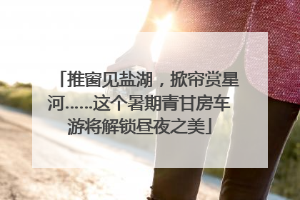推窗见盐湖，掀帘赏星河……这个暑期青甘房车游将解锁昼夜之美