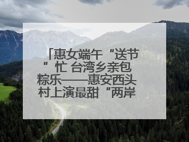 惠女端午“送节”忙 台湾乡亲包粽乐——惠安西头村上演最甜“两岸对话”