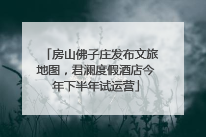 房山佛子庄发布文旅地图，君澜度假酒店今年下半年试运营