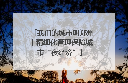 我们的城市叫郑州丨精细化管理保障城市“夜经济”