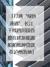 打通“绿色通道” 长江干线四川段首艘在建新能源船舶抵押贷款在泸州落地